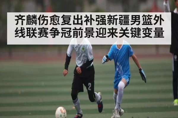 齐麟伤愈复出补强新疆男篮外线联赛争冠前景迎来关键变量